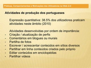 Práticas, Comportamentos e Motivações dos Utilizadores na Web 2.0


Atividades de produção dos portugueses

     Expressão quantitativa: 38.5% dos utilizadores praticam
     atividades neste âmbito (2010)

     Atividades desenvolvidas por ordem de importância:
-    Criação / atualização de perfis
-    Comentários em blogues ou murais
-    Partilha de fotos
-    Escrever / acrescentar conteúdos em sítios diversos
-    Partilhar em linha conteúdos criados pelo próprio
-    Editar conteúdos em enciclopédias
-    Partilhar videos
 