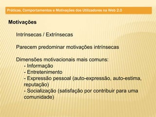Práticas, Comportamentos e Motivações dos Utilizadores na Web 2.0


Motivações

     Intrínsecas / Extrínsecas

     Parecem predominar motivações intrínsecas

     Dimensões motivacionais mais comuns:
        - Informação
        - Entretenimento
        - Expressão pessoal (auto-expressão, auto-estima,
        reputação)
        - Socialização (satisfação por contribuir para uma
        comunidade)
 