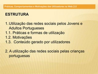 Práticas, Comportamentos e Motivações dos Utilizadores na Web 2.0


ESTRUTURA

1. Utilização das redes sociais pelos Jovens e
   Adultos Portugueses
1.1. Práticas e formas de utilização
1.2. Motivações
1.3. Conteúdo gerado por utilizadores

2. A utilização das redes sociais pelas crianças
   portuguesas
 