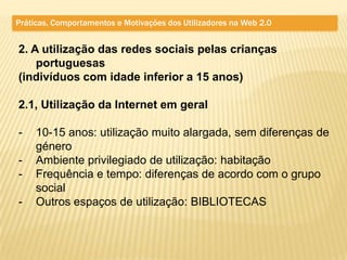 Práticas, Comportamentos e Motivações dos Utilizadores na Web 2.0


2. A utilização das redes sociais pelas crianças
    portuguesas
(indivíduos com idade inferior a 15 anos)

2.1, Utilização da Internet em geral

-    10-15 anos: utilização muito alargada, sem diferenças de
     género
-    Ambiente privilegiado de utilização: habitação
-    Frequência e tempo: diferenças de acordo com o grupo
     social
-    Outros espaços de utilização: BIBLIOTECAS
 