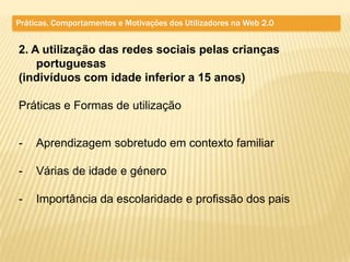 Práticas, Comportamentos e Motivações dos Utilizadores na Web 2.0


2. A utilização das redes sociais pelas crianças
    portuguesas
(indivíduos com idade inferior a 15 anos)

Práticas e Formas de utilização


-    Aprendizagem sobretudo em contexto familiar

-    Várias de idade e género

-    Importância da escolaridade e profissão dos pais
 