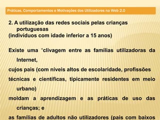 Práticas, Comportamentos e Motivações dos Utilizadores na Web 2.0


2. A utilização das redes sociais pelas crianças
    portuguesas
(indivíduos com idade inferior a 15 anos)

Existe uma “clivagem entre as famílias utilizadoras da
     Internet,
cujos pais (com níveis altos de escolaridade, profissões
técnicas e científicas, tipicamente residentes em meio
     urbano)
moldam a aprendizagem e as práticas de uso das
     crianças; e
as famílias de adultos não utilizadores (pais com baixos
 