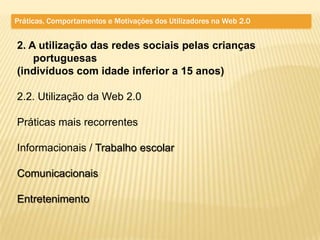 Práticas, Comportamentos e Motivações dos Utilizadores na Web 2.0


2. A utilização das redes sociais pelas crianças
    portuguesas
(indivíduos com idade inferior a 15 anos)

2.2. Utilização da Web 2.0

Práticas mais recorrentes

Informacionais / Trabalho escolar

Comunicacionais

Entretenimento
 
