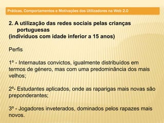 Práticas, Comportamentos e Motivações dos Utilizadores na Web 2.0


2. A utilização das redes sociais pelas crianças
    portuguesas
(indivíduos com idade inferior a 15 anos)

Perfis

1º - Internautas convictos, igualmente distribuídos em
termos de género, mas com uma predominância dos mais
velhos;

2º- Estudantes aplicados, onde as raparigas mais novas são
preponderantes;

3º - Jogadores inveterados, dominados pelos rapazes mais
novos.
 