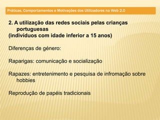 Práticas, Comportamentos e Motivações dos Utilizadores na Web 2.0


2. A utilização das redes sociais pelas crianças
    portuguesas
(indivíduos com idade inferior a 15 anos)

Diferenças de género:

Raparigas: comunicação e socialização

Rapazes: entretenimento e pesquisa de infromação sobre
  hobbies

Reprodução de papéis tradicionais
 