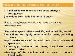 Práticas, Comportamentos e Motivações dos Utilizadores na Web 2.0


2. A utilização das redes sociais pelas crianças
    portuguesas
(indivíduos com idade inferior a 15 anos)

Uma explicação para o apelo das redes sociais nas
crianças/jovens

“The online space reflects real life, and in real life, social
interactions are highly importante for teens, providing
   them a
way to make sense of the world. Also, as a real- world
   space has
increasingly contracted for teens, they have moved
   online to take
advantage of the medium and its power to connct.
 