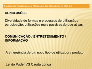 Práticas, Comportamentos e Motivações dos Utilizadores na Web 2.0


CONCLUSÕES

Diversidade de formas e processos de utilização /
participação: utilizações mais passivas do que ativas


COMUNICAÇÃO / ENTRETENIMENTO /
INFORMAÇÃO


 A emergência de um novo tipo de utilizador / produtor


 Lei do Poder VS Cauda Longa
 