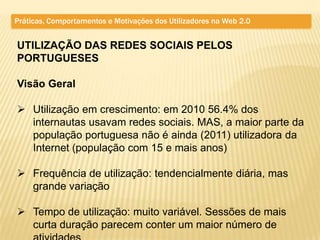 Práticas, Comportamentos e Motivações dos Utilizadores na Web 2.0


UTILIZAÇÃO DAS REDES SOCIAIS PELOS
PORTUGUESES

Visão Geral

 Utilização em crescimento: em 2010 56.4% dos
  internautas usavam redes sociais. MAS, a maior parte da
  população portuguesa não é ainda (2011) utilizadora da
  Internet (população com 15 e mais anos)

 Frequência de utilização: tendencialmente diária, mas
  grande variação

 Tempo de utilização: muito variável. Sessões de mais
  curta duração parecem conter um maior número de
 