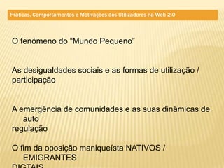 Práticas, Comportamentos e Motivações dos Utilizadores na Web 2.0



O fenómeno do “Mundo Pequeno”


As desigualdades sociais e as formas de utilização /
participação


A emergência de comunidades e as suas dinâmicas de
   auto
regulação

O fim da oposição maniqueísta NATIVOS /
   EMIGRANTES
 