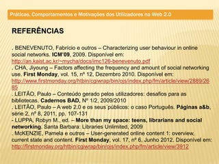 Práticas, Comportamentos e Motivações dos Utilizadores na Web 2.0


REFERÊNCIAS

. BENEVENUTO, Fabrício e outros – Characterizing user behaviour in online
social networks. ICM’09, 2009. Disponível em:
http://an.kaist.ac.kr/~mycha/docs/imc126-benevenuto.pdf
. CHA, Jiyoung – Factors affecting the frequency and amount of social networking
use. First Monday, vol. 15, nº 12, Dezembro 2010. Disponível em:
http://www.firstmonday.org/htbin/cgiwrap/bin/ojs/index.php/fm/article/view/2889/26
85
. LEITÃO, Paulo – Conteúdo gerado pelos utilizadores: desafios para as
bibliotecas. Cadernos BAD, Nº 1/2, 2009/2010
. LEITÃO, Paulo – A web 2.0 e os seus´públicos: o caso Português. Páginas a&b,
série 2, nº 8, 2011, pp. 107-131
- LUPPA, Robyn M., ed. – More than my space: teens, librarians and social
networking. Santa Barbara: Libraries Unlimited, 2009
. McKENZIE, Pamela e outros – User-generated online content 1: overview,
current state and content. First Monday, vol. 17, nº 6, Junho 2012. Disponível em:
http://firstmonday.org/htbin/cgiwrap/bin/ojs/index.php/fm/article/view/3912
 