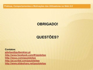 Práticas, Comportamentos e Motivações dos Utilizadores na Web 2.0




                               OBRIGADO!


                              QUESTÕES?


Contatos:
pjleitao@gulbenkian.pt
http://www.facebook.com/#!/pjoleitao
http://issuu.com/pauloleitao
http://pt.scribd.com/pauloleitao
http://www.slideshare.net/pauloleitao
 