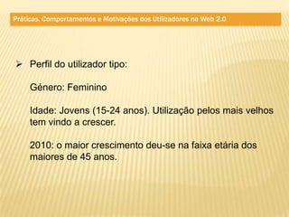 Práticas, Comportamentos e Motivações dos Utilizadores na Web 2.0




 Perfil do utilizador tipo:

     Género: Feminino

     Idade: Jovens (15-24 anos). Utilização pelos mais velhos
     tem vindo a crescer.

     2010: o maior crescimento deu-se na faixa etária dos
     maiores de 45 anos.
 