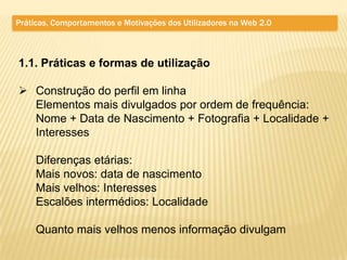 Práticas, Comportamentos e Motivações dos Utilizadores na Web 2.0



1.1. Práticas e formas de utilização

 Construção do perfil em linha
  Elementos mais divulgados por ordem de frequência:
  Nome + Data de Nascimento + Fotografia + Localidade +
  Interesses

     Diferenças etárias:
     Mais novos: data de nascimento
     Mais velhos: Interesses
     Escalões intermédios: Localidade

     Quanto mais velhos menos informação divulgam
 