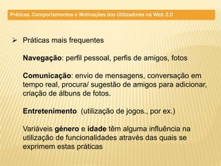 Práticas, Comportamentos e Motivações dos Utilizadores na Web 2.0



 Práticas mais frequentes

     Navegação: perfil pessoal, perfis de amigos, fotos

     Comunicação: envio de mensagens, conversação em
     tempo real, procura/ sugestão de amigos para adicionar,
     criação de álbuns de fotos.

     Entretenimento (utilização de jogos., por ex.)

     Variáveis género e idade têm alguma influência na
     utilização de funcionalidades através das quais se
     exprimem estas práticas
 