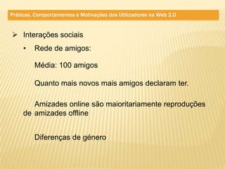 Práticas, Comportamentos e Motivações dos Utilizadores na Web 2.0


 Interações sociais
     •   Rede de amigos:

         Média: 100 amigos

         Quanto mais novos mais amigos declaram ter.

        Amizades online são maioritariamente reproduções
     de amizades offline


         Diferenças de género
 