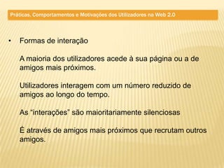 Práticas, Comportamentos e Motivações dos Utilizadores na Web 2.0



•   Formas de interação

    A maioria dos utilizadores acede à sua página ou a de
    amigos mais próximos.

    Utilizadores interagem com um número reduzido de
    amigos ao longo do tempo.

    As “interações” são maioritariamente silenciosas

    É através de amigos mais próximos que recrutam outros
    amigos.
 