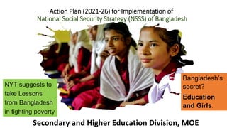 Action Plan (2021-26) for Implementation of
National Social Security Strategy (NSSS) of Bangladesh
Secondary and Higher Education Division, MOE
Bangladesh’s
secret?
Education
and Girls.
NYT suggests to
take Lessons
from Bangladesh
in fighting poverty
 