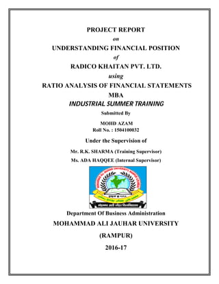 PROJECT REPORT
on
UNDERSTANDING FINANCIAL POSITION
of
RADICO KHAITAN PVT. LTD.
using
RATIO ANALYSIS OF FINANCIAL STATEMENTS
MBA
INDUSTRIAL SUMMER TRAINING
Submitted By
MOHD AZAM
Roll No. : 1504100032
Under the Supervision of
Mr. R.K. SHARMA (Training Supervisor)
Ms. ADA HAQQEE (Internal Supervisor)
ss
Department Of Business Administration
MOHAMMAD ALI JAUHAR UNIVERSITY
(RAMPUR)
2016-17
 