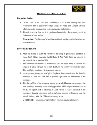 113
FINDINGS & CONCLUSION
Liquidity Ratios:
1. Current ratio is not that must satisfactory as it is not meeting the ideal
requirement. But in each year Current Assets are more than Current liabilities
which shows the company in a position of paying its liabilities.
2. The quick ratio is ideal but it is continuously declining. The company needs to
find reason of such decline.
Conclusion: The Company’s liquidity position is satisfactory but there is scope
for better results.
Profitability Ratios:
1. After the decline of 2014 the company is restoring its profitability condition as
Gross Profit Ratio, Operating Profit Ratio & Net Profit Ratio are seen to be
increasing in the years after 2014.
2. The Return on Investment & Return on Assets has been stable in the last five
years as it varies between 8% to 10% & 3% to 4% respectively in all the years.
This highlights consistency in investment returns.
3. In the present year return on Capital Employed has restored from the downfall
witnessed in 2014 and 2015. This is positive sign about the performance of the
company.
4. The shareholders of the company should be satisfied because the company has
been earning a promising stable earning per share which ranges between Rs. 4 to
Rs. 5.The highest EPS is observed in 2016 which is a good indicator of the
company’s financial position as well as marketing position in the recent year. But
overall, industry wide the EPS of the company is low.
Conclusion: The Company’s profitability position is quite satisfactory.
 