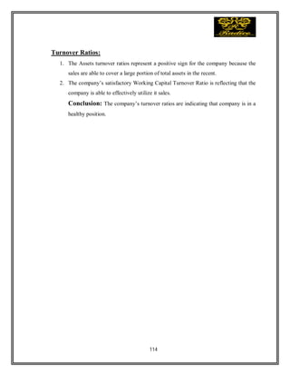 114
Turnover Ratios:
1. The Assets turnover ratios represent a positive sign for the company because the
sales are able to cover a large portion of total assets in the recent.
2. The company’s satisfactory Working Capital Turnover Ratio is reflecting that the
company is able to effectively utilize it sales.
Conclusion: The company’s turnover ratios are indicating that company is in a
healthy position.
 