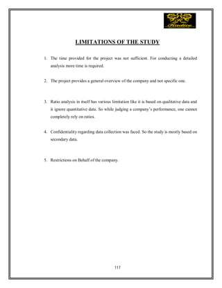 117
LIMITATIONS OF THE STUDY
1. The time provided for the project was not sufficient. For conducting a detailed
analysis more time is required.
2. The project provides a general overview of the company and not specific one.
3. Ratio analysis in itself has various limitation like it is based on qualitative data and
it ignore quantitative data. So while judging a company’s performance, one cannot
completely rely on ratios.
4. Confidentiality regarding data collection was faced. So the study is mostly based on
secondary data.
5. Restrictions on Behalf of the company.
 