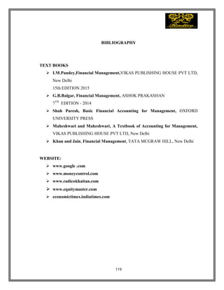 119
BIBLIOGRAPHY
TEXT BOOKS
 I.M.Pandey,Financial Management,VIKAS PUBLISHING HOUSE PVT LTD,
New Delhi
15th EDITION 2015
 G.B.Balgar, Financial Management, ASHOK PRAKASHAN
7TH
EDITION - 2014
 Shah Paresh, Basic Financial Accounting for Management, OXFORD
UNIVERSITY PRESS
 Maheshwari and Maheshwari, A Textbook of Accounting for Management,
VIKAS PUBLISHING HOUSE PVT LTD, New Delhi
 Khan and Jain, Financial Management, TATA MCGRAW HILL, New Delhi
WEBSITE:
 www.google .com
 www.moneycontrol.com
 www.radicokhaitan.com
 www.equitymaster.com
 economictimes.indiatimes.com
 
