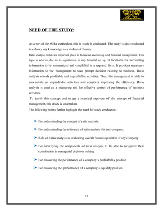 12
NEED OF THE STUDY:
As a part of the MBA curriculum, this is study is conducted. The study is also conducted
to enhance my knowledge as a student of finance.
Ratio analysis holds an important place in financial accounting and financial management. This
topic is selected due to its significance in any financial set up. It facilitates the accounting
information to be summarized and simplified in a required form. It provides necessary
information to the management to take prompt decision relating to business. Ratio
analysis reveals profitable and unprofitable activities. Thus, the management is able to
concentrate on unprofitable activities and considers improving the efficiency. Ratio
analysis is used as a measuring rod for effective control of performance of business
activities.
To justify this concept and to get a practical exposure of this concept of financial
management, this study is undertaken.
The following points further highlight the need for study conducted:
For understanding the concept of ratio analysis.
For understanding the relevance of ratio analysis for any company.
Role of Ratio analysis in evaluating overall financial position of any company
For identifying the components of ratio analysis to be able to recognize their
contribution in managerial decision making
For measuring the performance of a company’s profitability position
For measuring the performance of a company’s liquidity position
 