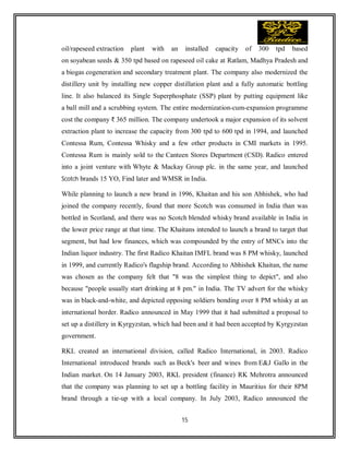 15
oil/rapeseed extraction plant with an installed capacity of 300 tpd based
on soyabean seeds & 350 tpd based on rapeseed oil cake at Ratlam, Madhya Pradesh and
a biogas cogeneration and secondary treatment plant. The company also modernized the
distillery unit by installing new copper distillation plant and a fully automatic bottling
line. It also balanced its Single Superphosphate (SSP) plant by putting equipment like
a ball mill and a scrubbing system. The entire modernization-cum-expansion programme
cost the company ₹ 365 million. The company undertook a major expansion of its solvent
extraction plant to increase the capacity from 300 tpd to 600 tpd in 1994, and launched
Contessa Rum, Contessa Whisky and a few other products in CMI markets in 1995.
Contessa Rum is mainly sold to the Canteen Stores Department (CSD). Radico entered
into a joint venture with Whyte & Mackay Group plc. in the same year, and launched
Scotch brands 15 YO, Find later and WMSR in India.
While planning to launch a new brand in 1996, Khaitan and his son Abhishek, who had
joined the company recently, found that more Scotch was consumed in India than was
bottled in Scotland, and there was no Scotch blended whisky brand available in India in
the lower price range at that time. The Khaitans intended to launch a brand to target that
segment, but had low finances, which was compounded by the entry of MNCs into the
Indian liquor industry. The first Radico Khaitan IMFL brand was 8 PM whisky, launched
in 1999, and currently Radico's flagship brand. According to Abhishek Khaitan, the name
was chosen as the company felt that "8 was the simplest thing to depict", and also
because "people usually start drinking at 8 pm." in India. The TV advert for the whisky
was in black-and-white, and depicted opposing soldiers bonding over 8 PM whisky at an
international border. Radico announced in May 1999 that it had submitted a proposal to
set up a distillery in Kyrgyzstan, which had been and it had been accepted by Kyrgyzstan
government.
RKL created an international division, called Radico International, in 2003. Radico
International introduced brands such as Beck's beer and wines from E&J Gallo in the
Indian market. On 14 January 2003, RKL president (finance) RK Mehrotra announced
that the company was planning to set up a bottling facility in Mauritius for their 8PM
brand through a tie-up with a local company. In July 2003, Radico announced the
 