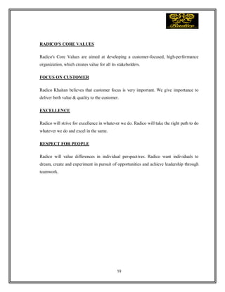 19
RADICO'S CORE VALUES
Radico's Core Values are aimed at developing a customer-focused, high-performance
organization, which creates value for all its stakeholders.
FOCUS ON CUSTOMER
Radico Khaitan believes that customer focus is very important. We give importance to
deliver both value & quality to the customer.
EXCELLENCE
Radico will strive for excellence in whatever we do. Radico will take the right path to do
whatever we do and excel in the same.
RESPECT FOR PEOPLE
Radico will value differences in individual perspectives. Radico want individuals to
dream, create and experiment in pursuit of opportunities and achieve leadership through
teamwork.
 