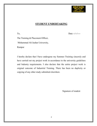 2
STUDENT UNDERTAKING
To, Date --/--/----
The Training & Placement Officer,
Mohammad Ali Jauhar University,
Rampur
I hereby declare that I have undergone my Summer Training sincerely and
have carried out my project work in accordance to the university guidelines
and Industry requirements. I also declare that the entire project work is
original outcome of Industrial Training. There has been no duplicity or
copying of any other study submitted elsewhere.
Signature of student
 