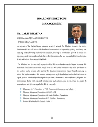 20
BOARD OF DIRECTORS
MANAGEMENT
Dr. LALIT KHAITAN
CHAIRMAN & MANAGING DIRECTOR
RADICO KHAITAN LTD.
A veteran of the Indian liquor industry (over 45 years), Dr. Khaitan oversees the entire
business of Radico Khaitan. He has been instrumental in improving quality standards and
seeking and achieving customer satisfaction, leading to substantial growth in sales and
revenues, and increased market shares. In the process, he has succeeded in transforming
Radico Khaitan from a small, behind-.
Dr. Khaitan has been widely recognized for his contribution to the liquor industry. He
has been associated the-scenes player to a Rs. 995 crore company, the most profitable in
its sector, and a sought-after partner by leading international liquor brands seeking to
enter the Indian market. His unique management style has helped maintain Radico as an
open, ethical and transparent organization with a number of developmental projects, has
represented India with several international delegations, and is involved in social &
educational activities across India. He is currently:
Chairman, U.P. Committee of PHD Chamber of Commerce and Industry
Member, Managing Committee, ASSOCHAM
Member, Managing Committee, All India Distillers Association
Member, Managing Committee, U.P. Distillers Association
Trustee, Khaitan Public School, Noida 11
 