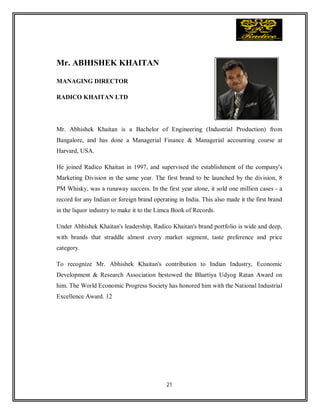 21
Mr. ABHISHEK KHAITAN
MANAGING DIRECTOR
RADICO KHAITAN LTD
Mr. Abhishek Khaitan is a Bachelor of Engineering (Industrial Production) from
Bangalore, and has done a Managerial Finance & Managerial accounting course at
Harvard, USA.
He joined Radico Khaitan in 1997, and supervised the establishment of the company's
Marketing Division in the same year. The first brand to be launched by the division, 8
PM Whisky, was a runaway success. In the first year alone, it sold one million cases - a
record for any Indian or foreign brand operating in India. This also made it the first brand
in the liquor industry to make it to the Limca Book of Records.
Under Abhishek Khaitan's leadership, Radico Khaitan's brand portfolio is wide and deep,
with brands that straddle almost every market segment, taste preference and price
category.
To recognize Mr. Abhishek Khaitan's contribution to Indian Industry, Economic
Development & Research Association bestowed the Bhartiya Udyog Ratan Award on
him. The World Economic Progress Society has honored him with the National Industrial
Excellence Award. 12
 