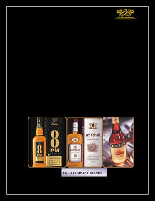 23
Today, Radico Khaitan has brands that straddle almost every market segment - whisky,
rum, brandy, vodka & gin - and price category. Our fine blends, consistent quality,
distinctive packaging and superior value have resonated with customers.
BRANDS
Radico made its foray into the International Market a few years back and today Radico's
brands are present in more than 30 countries. Radico has been consistently providing
excellent quality in terms of both product and packaging along with outstanding service.
Two of our brands 8 PM Whisky and Old Admiral brandy featured in Drinks
International Magazine as the fastest growing brands in the world in the regional
category. Three of our brands, Contessa XXX Rum, 8 PM Bermuda White Rum and Old
Admiral brandy have won Silver Medal in prestigious Monde Selection for overall
quality Our brands have already attained the leadership position in many countries.
Radico Khaitan is now breaking into newer and sophisticated markets with liquor brands
developed to appeal to a wider palate.
SOME BRANDS OF THE COMPANY
Fig 1.2 COMPANY BRANDS
 