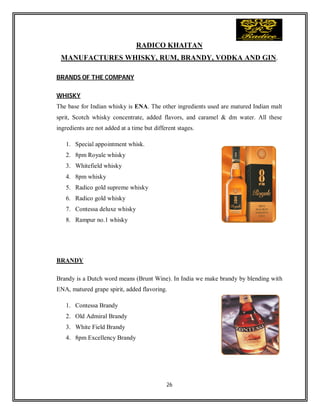 26
RADICO KHAITAN
MANUFACTURES WHISKY, RUM, BRANDY, VODKA AND GIN.
BRANDS OF THE COMPANY
WHISKY
The base for Indian whisky is ENA. The other ingredients used are matured Indian malt
sprit, Scotch whisky concentrate, added flavors, and caramel & dm water. All these
ingredients are not added at a time but different stages.
1. Special appointment whisk.
2. 8pm Royale whisky
3. Whitefield whisky
4. 8pm whisky
5. Radico gold supreme whisky
6. Radico gold whisky
7. Contessa deluxe whisky
8. Rampur no.1 whisky
BRANDY
Brandy is a Dutch word means (Brunt Wine). In India we make brandy by blending with
ENA, matured grape spirit, added flavoring.
1. Contessa Brandy
2. Old Admiral Brandy
3. White Field Brandy
4. 8pm Excellency Brandy
 