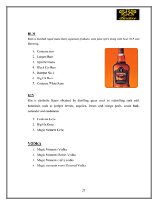 27
RUM
Rum is distilled liquor made from sugarcane products, cane juice spirit along with base ENA and
flavoring.
1. Contessa rum
2. Largest Rum
3. 8pm Bermuda
4. Black Cat Rum
5. Rampur No.1
6. Big Hit Rum
7. Contessa White Rum
GIN
Gin is alcoholic liquor obtained by distilling grain mash or redistilling sprit with
botanicals such as juniper berries, angelica, lemon and orange peels, cassia bark,
coriander and cardamom.
1. Contessa Gene
2. Big Hit Gene
3. Magic Moment Gene
VODKA
1. Magic Moments Vodka
2. Magic Moments Remix Vodka
3. Magic Moments verve vodka
4. Magic moments verve Flavored Vodka
 
