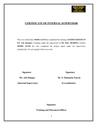 3
CERTIFICATE OF INTERNAL SUPERVISOR
This is to certify that, MOHD AZAM has completed the training in RADICO KHAITAN
Pvt. Ltd, Rampur, Company under the supervision of Mr. R.K. SHARMA. Further,
MOHD AZAM has also completed the project report under my supervision,
satisfactorily. It is an original of his own work.
Signature Signature
Ms. Ada Haqqee Dr. S. Shumaela Naeem
(Internal Supervisor) (Co-ordinator)
Signature
Training and Placement Officer
 