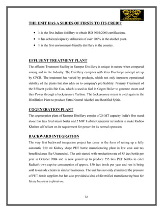 32
THE UNIT HAS A SERIES OF FIRSTS TO ITS CREDIT
 It is the first Indian distillery to obtain ISO 9001:2000 certifications.
 It has achieved capacity utilization of over 100% in the alcohol plant.
 It is the first environment-friendly distillery in the country.
EFFLUENT TREATMENT PLANT
The effluent Treatment Facility in Rampur Distillery is unique in nature when compared
among and in the Industry. The Distillery complies with Zero Discharge concept set up
by CPCB. The treatment has varied by products, which not only improves operational
stability of the plants but also adds on to company's profitability. Primary Treatment of
the Effluent yields Bio Gas, which is used as fuel in Cogen Boiler to generate steam and
then Power through a backpressure Turbine. The backpressure steam is used again in the
Distillation Plant to produce Extra Neutral Alcohol and Rectified Spirit.
COGENERATION PLANT
The cogeneration plant of Rampur Distillery consist of 26 MT capacity India's first stand
alone Bio Gas fired steam boiler and 2 MW Turbine Generator in tandem to make Radico
Khaitan self reliant on its requirement for power for its normal operation.
BACKWARD INTEGRATION
The very first backward integration project has come in the form of setting up a fully
automatic 750 ml Kidney shape PET bottle manufacturing plant in low cost and tax
benefited area like Uttaranchal. The unit started with production rate of 85 lacs bottle per
year in October 2004 and is now geared up to produce 255 lacs PET bottles to cater
Radico's own captive consumption of approx. 150 lacs bottle per year and rest is being
sold to outside clients in similar businesses. The unit has not only eliminated the pressure
of PET bottle suppliers but has also provided a kind of diversified manufacturing base for
future business exploration.
 