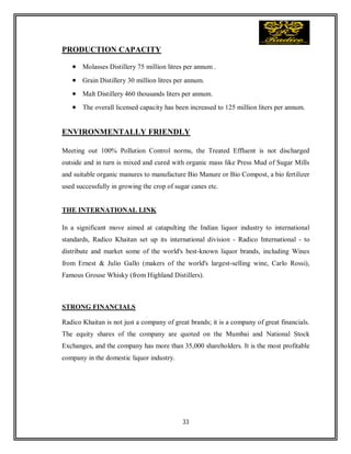 33
PRODUCTION CAPACITY
 Molasses Distillery 75 million litres per annum .
 Grain Distillery 30 million litres per annum.
 Malt Distillery 460 thousands liters per annum.
 The overall licensed capacity has been increased to 125 million liters per annum.
ENVIRONMENTALLY FRIENDLY
Meeting out 100% Pollution Control norms, the Treated Effluent is not discharged
outside and in turn is mixed and cured with organic mass like Press Mud of Sugar Mills
and suitable organic manures to manufacture Bio Manure or Bio Compost, a bio fertilizer
used successfully in growing the crop of sugar canes etc.
THE INTERNATIONAL LINK
In a significant move aimed at catapulting the Indian liquor industry to international
standards, Radico Khaitan set up its international division - Radico International - to
distribute and market some of the world's best-known liquor brands, including Wines
from Ernest & Julio Gallo (makers of the world's largest-selling wine, Carlo Rossi),
Famous Grouse Whisky (from Highland Distillers).
STRONG FINANCIALS
Radico Khaitan is not just a company of great brands; it is a company of great financials.
The equity shares of the company are quoted on the Mumbai and National Stock
Exchanges, and the company has more than 35,000 shareholders. It is the most profitable
company in the domestic liquor industry.
 