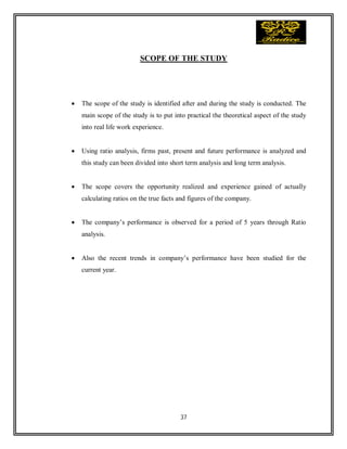 37
SCOPE OF THE STUDY
 The scope of the study is identified after and during the study is conducted. The
main scope of the study is to put into practical the theoretical aspect of the study
into real life work experience.
 Using ratio analysis, firms past, present and future performance is analyzed and
this study can been divided into short term analysis and long term analysis.
 The scope covers the opportunity realized and experience gained of actually
calculating ratios on the true facts and figures of the company.
 The company’s performance is observed for a period of 5 years through Ratio
analysis.
 Also the recent trends in company’s performance have been studied for the
current year.
 