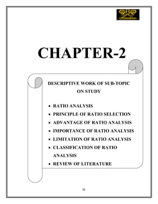 38
CHAPTER-2
DESCRIPTIVE WORK OF SUB-TOPIC
ON STUDY
 RATIO ANALYSIS
 PRINCIPLE OF RATIO SELECTION
 ADVANTAGE OF RATIO ANALYSIS
 IMPORTANCE OF RATIO ANALYSIS
 LIMITATION OF RATIO ANALYSIS
 CLASSIFICATION OF RATIO
ANALYSIS
 REVIEW OF LITERATURE
 