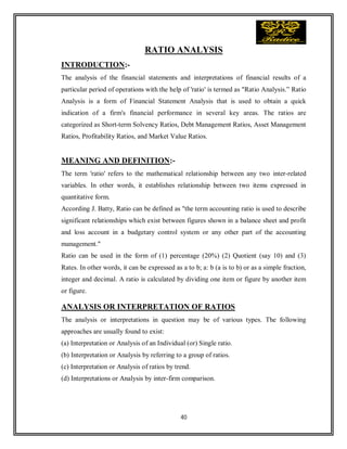 40
RATIO ANALYSIS
INTRODUCTION:-
The analysis of the financial statements and interpretations of financial results of a
particular period of operations with the help of 'ratio' is termed as "Ratio Analysis.” Ratio
Analysis is a form of Financial Statement Analysis that is used to obtain a quick
indication of a firm's financial performance in several key areas. The ratios are
categorized as Short-term Solvency Ratios, Debt Management Ratios, Asset Management
Ratios, Profitability Ratios, and Market Value Ratios.
MEANING AND DEFINITION:-
The term 'ratio' refers to the mathematical relationship between any two inter-related
variables. In other words, it establishes relationship between two items expressed in
quantitative form.
According J. Batty, Ratio can be defined as "the term accounting ratio is used to describe
significant relationships which exist between figures shown in a balance sheet and profit
and loss account in a budgetary control system or any other part of the accounting
management."
Ratio can be used in the form of (1) percentage (20%) (2) Quotient (say 10) and (3)
Rates. In other words, it can be expressed as a to b; a: b (a is to b) or as a simple fraction,
integer and decimal. A ratio is calculated by dividing one item or figure by another item
or figure.
ANALYSIS OR INTERPRETATION OF RATIOS
The analysis or interpretations in question may be of various types. The following
approaches are usually found to exist:
(a) Interpretation or Analysis of an Individual (or) Single ratio.
(b) Interpretation or Analysis by referring to a group of ratios.
(c) Interpretation or Analysis of ratios by trend.
(d) Interpretations or Analysis by inter-firm comparison.
 