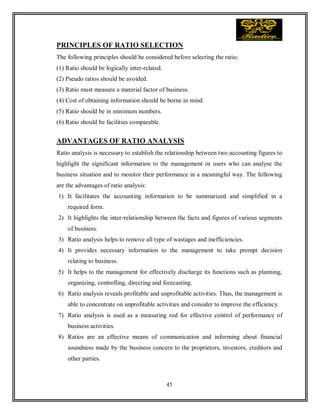 41
PRINCIPLES OF RATIO SELECTION
The following principles should be considered before selecting the ratio:
(1) Ratio should be logically inter-related.
(2) Pseudo ratios should be avoided.
(3) Ratio must measure a material factor of business.
(4) Cost of obtaining information should be borne in mind.
(5) Ratio should be in minimum numbers.
(6) Ratio should be facilities comparable.
ADVANTAGES OF RATIO ANALYSIS
Ratio analysis is necessary to establish the relationship between two accounting figures to
highlight the significant information to the management or users who can analyse the
business situation and to monitor their performance in a meaningful way. The following
are the advantages of ratio analysis:
1) It facilitates the accounting information to be summarized and simplified in a
required form.
2) It highlights the inter-relationship between the facts and figures of various segments
of business.
3) Ratio analysis helps to remove all type of wastages and inefficiencies.
4) It provides necessary information to the management to take prompt decision
relating to business.
5) It helps to the management for effectively discharge its functions such as planning,
organizing, controlling, directing and forecasting.
6) Ratio analysis reveals profitable and unprofitable activities. Thus, the management is
able to concentrate on unprofitable activities and consider to improve the efficiency.
7) Ratio analysis is used as a measuring rod for effective control of performance of
business activities.
8) Ratios are an effective means of communication and informing about financial
soundness made by the business concern to the proprietors, investors, creditors and
other parties.
 