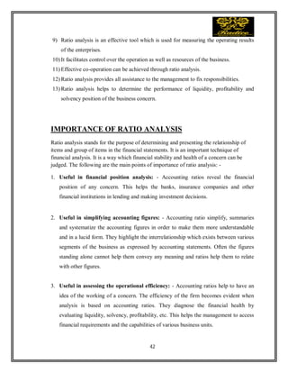 42
9) Ratio analysis is an effective tool which is used for measuring the operating results
of the enterprises.
10) It facilitates control over the operation as well as resources of the business.
11) Effective co-operation can be achieved through ratio analysis.
12) Ratio analysis provides all assistance to the management to fix responsibilities.
13) Ratio analysis helps to determine the performance of liquidity, profitability and
solvency position of the business concern.
IMPORTANCE OF RATIO ANALYSIS
Ratio analysis stands for the purpose of determining and presenting the relationship of
items and group of items in the financial statements. It is an important technique of
financial analysis. It is a way which financial stability and health of a concern can be
judged. The following are the main points of importance of ratio analysis: -
1. Useful in financial position analysis: - Accounting ratios reveal the financial
position of any concern. This helps the banks, insurance companies and other
financial institutions in lending and making investment decisions.
2. Useful in simplifying accounting figures: - Accounting ratio simplify, summaries
and systematize the accounting figures in order to make them more understandable
and in a lucid form. They highlight the interrelationship which exists between various
segments of the business as expressed by accounting statements. Often the figures
standing alone cannot help them convey any meaning and ratios help them to relate
with other figures.
3. Useful in assessing the operational efficiency: - Accounting ratios help to have an
idea of the working of a concern. The efficiency of the firm becomes evident when
analysis is based on accounting ratios. They diagnose the financial health by
evaluating liquidity, solvency, profitability, etc. This helps the management to access
financial requirements and the capabilities of various business units.
 