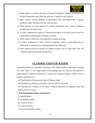 44
1) Ratio analysis is used on the basis of financial statements. Number of limitations of
financial statements may affect the accuracy or quality of ratio analysis.
2) Ratio analysis heavily depends on quantitative facts and figures and it ignores
qualitative data. Therefore this may limit accuracy.
3) Ratio analysis is a poor measure of a firm's performance due to lack of adequate
standards laid for ideal ratios.
4) It is not a substitute for analysis of financial statements. It is merely used as a tool for
measuring the performance of business activities.
5) Ratio analysis clearly has some latitude for window dressing.
6) It makes comparison of ratios between companies which is questionable due to
differences in methods of accounting operation and financing.
7) Ratio analysis does not consider the change in price level, as such, these ratio will
not help in drawing meaningful inferences.
CLASSIFICATION OF RATIOS
Accounting Ratios are classified on the basis of the different parties interested in making
use of the ratios. A very large number of accounting ratios are used for the purpose of
determining the financial position of a concern for different purposes. Ratios may be
broadly classified in to:
(1) Classification of Ratios on the basis of Balance Sheet.
(2) Classification of Ratios on the basis of Profit and Loss Account.
(3) Classification of Ratios on the basis of Mixed Statement (or) Balance Sheet and
Profit and Loss Account.
1. This classification further grouped in to:
I. Liquidity Ratios
II. Profitability Ratios
III. Turnover Ratios
IV. Solvency Ratios
V. Over all Profitability Ratios
 
