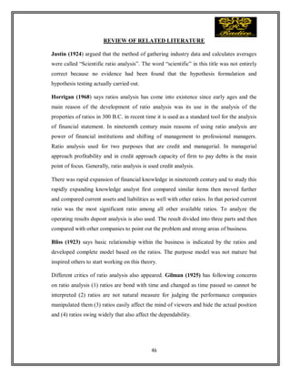 46
REVIEW OF RELATED LITERATURE
Justin (1924) argued that the method of gathering industry data and calculates averages
were called “Scientific ratio analysis”. The word “scientific” in this title was not entirely
correct because no evidence had been found that the hypothesis formulation and
hypothesis testing actually carried out.
Horrigan (1968) says ratios analysis has come into existence since early ages and the
main reason of the development of ratio analysis was its use in the analysis of the
properties of ratios in 300 B.C. in recent time it is used as a standard tool for the analysis
of financial statement. In nineteenth century main reasons of using ratio analysis are
power of financial institutions and shifting of management to professional managers.
Ratio analysis used for two purposes that are credit and managerial. In managerial
approach profitability and in credit approach capacity of firm to pay debts is the main
point of focus. Generally, ratio analysis is used credit analysis.
There was rapid expansion of financial knowledge in nineteenth century and to study this
rapidly expanding knowledge analyst first compared similar items then moved further
and compared current assets and liabilities as well with other ratios. In that period current
ratio was the most significant ratio among all other available ratios. To analyze the
operating results dupont analysis is also used. The result divided into three parts and then
compared with other companies to point out the problem and strong areas of business.
Bliss (1923) says basic relationship within the business is indicated by the ratios and
developed complete model based on the ratios. The purpose model was not mature but
inspired others to start working on this theory.
Different critics of ratio analysis also appeared. Gilman (1925) has following concerns
on ratio analysis (1) ratios are bond with time and changed as time passed so cannot be
interpreted (2) ratios are not natural measure for judging the performance companies
manipulated them (3) ratios easily affect the mind of viewers and hide the actual position
and (4) ratios swing widely that also affect the dependability.
 