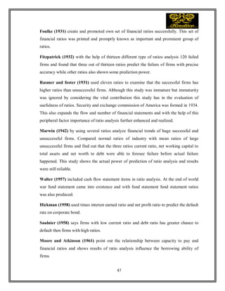 47
Foulke (1931) create and promoted own set of financial ratios successfully. This set of
financial ratios was printed and promptly known as important and prominent group of
ratios.
Fitzpatrick (1932) with the help of thirteen different type of ratios analysis 120 failed
firms and found that three out of thirteen ratios predict the failure of firms with precise
accuracy while other ratios also shown some prediction power.
Rasmer and foster (1931) used eleven ratios to examine that the successful firms has
higher ratios than unsuccessful firms. Although this study was immature but immaturity
was ignored by considering the vital contribution this study has in the evaluation of
usefulness of ratios. Security and exchange commission of America was formed in 1934.
This also expands the flow and number of financial statements and with the help of this
peripheral factor importance of ratio analysis further enhanced and realized.
Marwin (1942) by using several ratios analyze financial trends of huge successful and
unsuccessful firms. Compared normal ratios of industry with mean ratios of large
unsuccessful firms and find out that the three ratios current ratio, net working capital to
total assets and net worth to debt were able to foresee failure before actual failure
happened. This study shows the actual power of prediction of ratio analysis and results
were still reliable.
Walter (1957) included cash flow statement items in ratio analysis. At the end of world
war fund statement came into existence and with fund statement fund statement ratios
was also produced.
Hickman (1958) used times interest earned ratio and net profit ratio to predict the default
rate on corporate bond.
Saulnier (1958) says firms with low current ratio and debt ratio has greater chance to
default then firms with high ratios.
Moore and Atkinson (1961) point out the relationship between capacity to pay and
financial ratios and shows results of ratio analysis influence the borrowing ability of
firms.
 