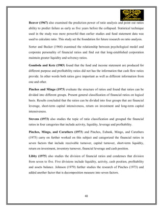 48
Beaver (1967) also examined the prediction power of ratio analysis and point out ratios
ability to predict failure as early as five years before the collapsed. Statistical technique
used in the study was more powerful than earlier studies and fund statement data was
used to calculate ratio. This study set the foundation for future research on ratio analysis.
Sorter and Becker (1964) examined the relationship between psychological model and
corporate personality of financial ratios and find out that long-established corporation
maintain greater liquidity and solvency ratios.
Gombola and Ketz (1983) found that the fund and income statement are produced for
different purpose and profitability ratios did not has the information that cash flow ratios
provide. In other words both ratios gave important as well as different information from
one and other.
Pinches and Mingo (1973) evaluate the structure of ratios and found that ratios can be
divided into different groups. Present general classification of financial ratios on logical
basis. Results concluded that the ratios can be divided into four groups that are financial
leverage, short-term capital intensiveness, return on investment and long-term capital
intensiveness.
Stevens (1973) also studies the topic of ratio classification and grouped the financial
ratios in four categories that include activity, liquidity, leverage and profitability.
Pinches, Mingo, and Caruthers (1973) and Pinches, Eubank, Mingo, and Caruthers
(1975) carry on further worked on this subject and categorized the financial ratios in
seven factors that include receivable turnover, capital turnover, short-term liquidity,
return on investment, inventory turnover, financial leverage and cash position.
Libby (1975) also studies the division of financial ratios and condenses that division
from seven to five. Five divisions include liquidity, activity, cash position, profitability
and assets balance. Johnson (1979) further studies the research of Pinches (1973) and
added another factor that is decomposition measure into seven factors.
 