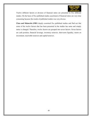 49
Twelve different factors or division of financial ratios are presented in five different
studies. On the basis of five published studies assortment of financial ratios are very time
consuming because the results of published studies was very diverse.
Chen and Shimerda (1981) deeply examined five published studies and find out that
some of the twelve factors that has been presented in the studies has same and simply
name is changed. Therefore, twelve factors are grouped into seven factors. Seven factors
are cash position, financial leverage, inventory turnover, short-term liquidity, return on
investment, receivable turnover and capital turnover.
 