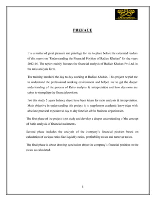 5
PREFACE
It is a matter of great pleasure and privilege for me to place before the esteemed readers
of this report on “Understanding the Financial Position of Radico Khaitan” for the years
2012-16. The report mainly features the financial analysis of Radico Khaitan Pvt.Ltd, in
the ratio analysis form.
The training involved the day to day working at Radico Khaitan. This project helped me
to understand the professional working environment and helped me to get the deeper
understanding of the process of Ratio analysis & interpretation and how decisions are
taken to strengthen the financial position.
For this study 5 years balance sheet have been taken for ratio analysis & interpretation.
Main objective in understanding this project is to supplement academic knowledge with
absolute practical exposure to day to day function of the business organization.
The first phase of the project is to study and develop a deeper understanding of the concept
of Ratio analysis of financial statements.
Second phase includes the analysis of the company’s financial position based on
calculation of various ratios like liquidity ratios, profitability ratios and turnover ratios.
The final phase is about drawing conclusion about the company’s financial position on the
ratios so calculated.
 