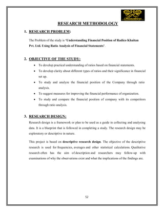 52
RESEARCH METHODOLOGY
1. RESEARCH PROBLEM:
The Problem of the study is ‘Understanding Financial Position of Radico Khaitan
Pvt. Ltd. Using Ratio Analysis of Financial Statements’.
2. OBJECTIVE OF THE STUDY:
 To develop practical understanding of ratios based on financial statements.
 To develop clarity about different types of ratios and their significance in financial
set up.
 To study and analyze the financial position of the Company through ratio
analysis.
 To suggest measures for improving the financial performance of organization.
 To study and compare the financial position of company with its competitors
through ratio analysis.
3. RESEARCH DESIGN:
Research design is a framework or plan to be used as a guide in collecting and analysing
data. It is a blueprint that is followed in completing a study. The research design may be
exploratory or descriptive in nature.
This project is based on descriptive research design. The objective of the descriptive
research is used for frequencies, averages and other statistical calculations. Qualitative
research often has the aim of description and researchers may follow-up with
examinations of why the observations exist and what the implications of the findings are.
 